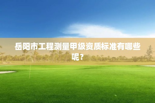 岳阳市工程测量甲级资质标准有哪些呢?