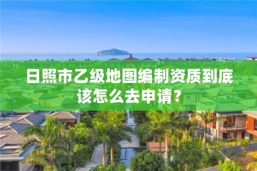 日照市乙级地图编制资质到底该怎么去申请?