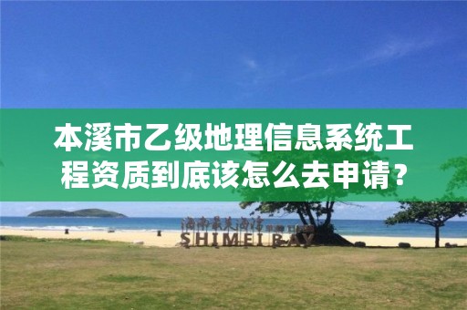 本溪市乙级地理信息系统工程资质到底该怎么去申请？