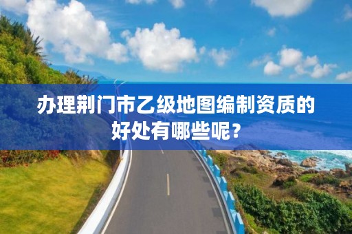 办理荆门市乙级地图编制资质的好处有哪些呢?