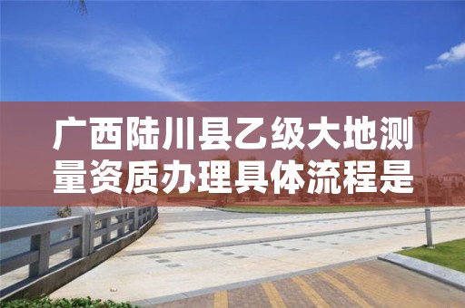 广西陆川县乙级大地测量资质办理具体流程是什么?