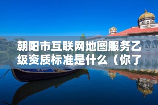 朝阳市互联网地图服务乙级资质标准是什么（你了解过吗）