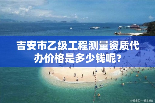 吉安市乙级工程测量资质代办价格是多少钱呢?