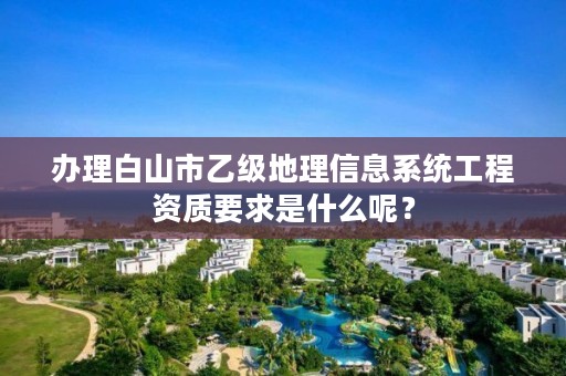 办理白山市乙级地理信息系统工程资质要求是什么呢?