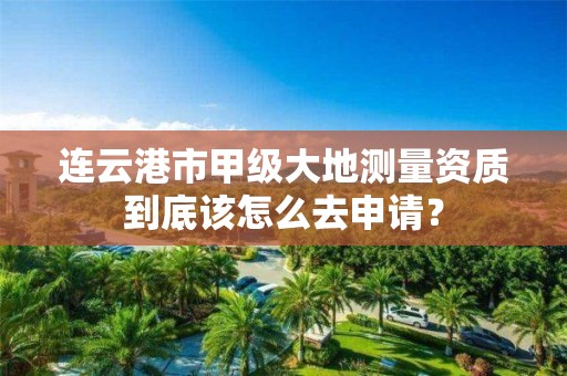 连云港市甲级大地测量资质到底该怎么去申请?