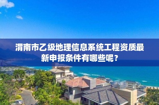 渭南市乙级地理信息系统工程资质最新申报条件有哪些呢?