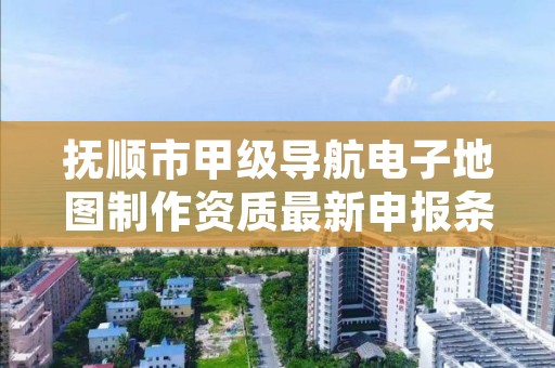 抚顺市甲级导航电子地图制作资质最新申报条件有哪些？