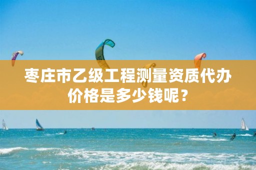 枣庄市乙级工程测量资质代办价格是多少钱呢?