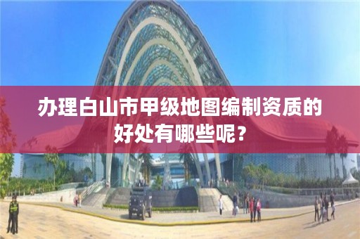 办理白山市甲级地图编制资质的好处有哪些呢?