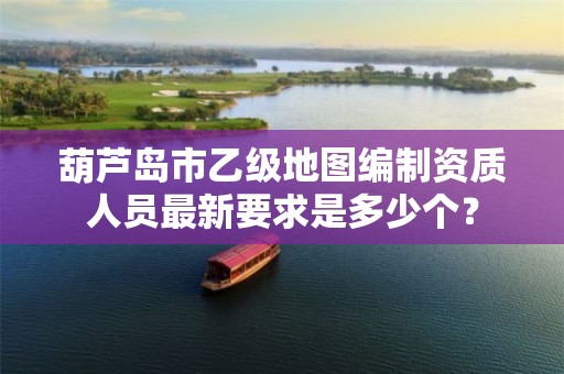 葫芦岛市乙级地图编制资质人员最新要求是多少个?