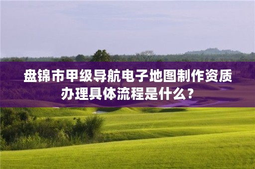 盘锦市甲级导航电子地图制作资质办理具体流程是什么？