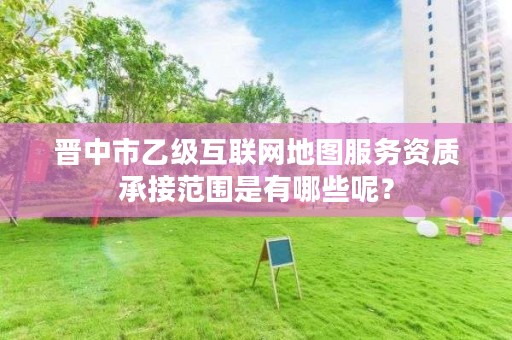 晋中市乙级互联网地图服务资质承接范围是有哪些呢?