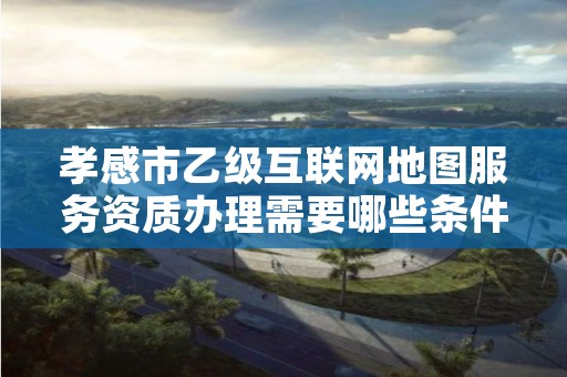 孝感市乙级互联网地图服务资质办理需要哪些条件?