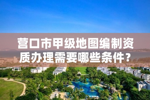 营口市甲级地图编制资质办理需要哪些条件？