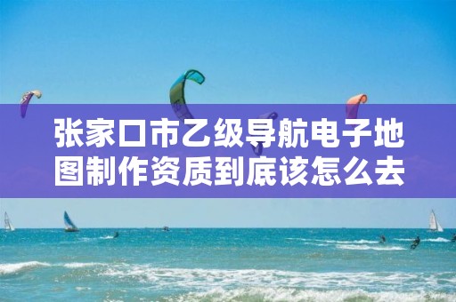张家口市乙级导航电子地图制作资质到底该怎么去申请?