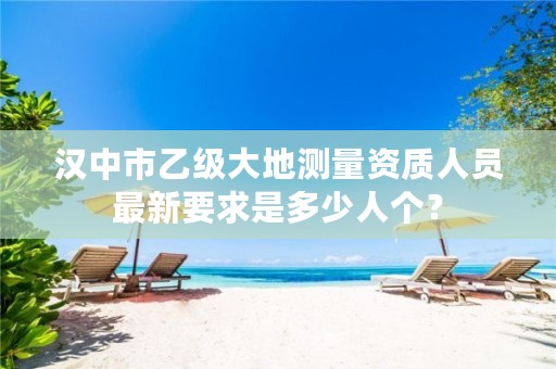 汉中市乙级大地测量资质人员最新要求是多少人个?