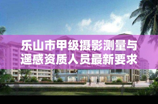 乐山市甲级摄影测量与遥感资质人员最新要求是多少?