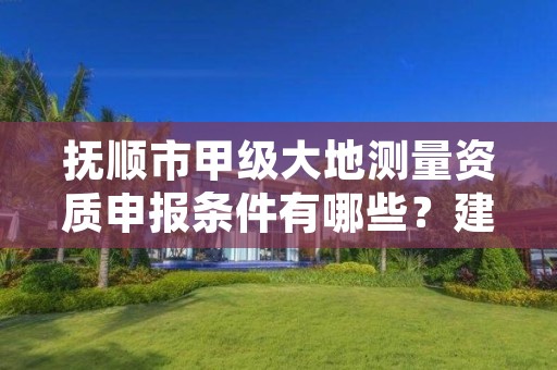 抚顺市甲级大地测量资质申报条件有哪些？建议收藏！