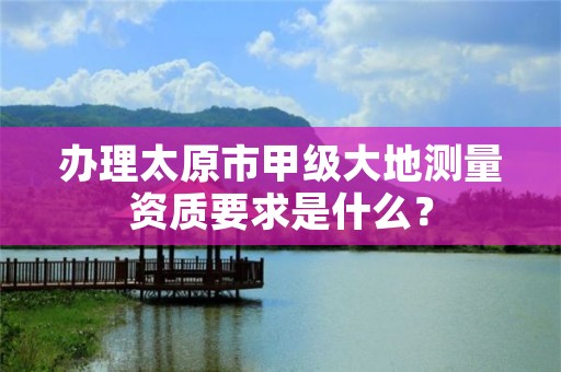 办理太原市甲级大地测量资质要求是什么?