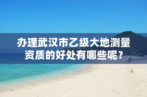 办理武汉市乙级大地测量资质的好处有哪些呢?
