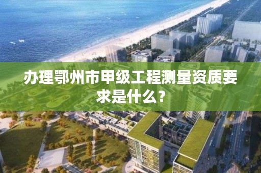 办理鄂州市甲级工程测量资质要求是什么?