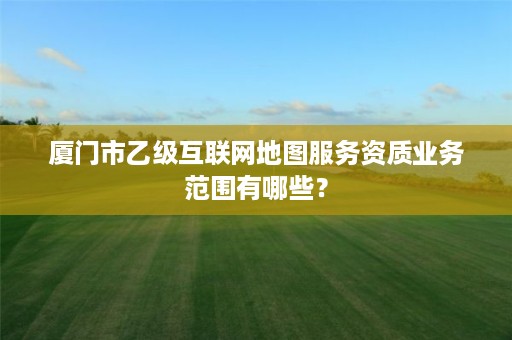 厦门市乙级互联网地图服务资质业务范围有哪些?
