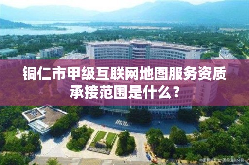 铜仁市甲级互联网地图服务资质承接范围是什么?