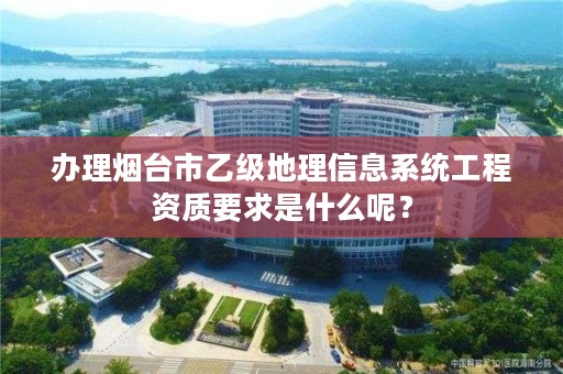 办理烟台市乙级地理信息系统工程资质要求是什么呢?