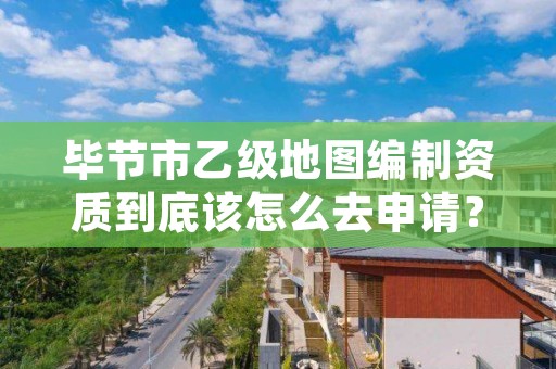 毕节市乙级地图编制资质到底该怎么去申请?