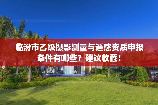 临汾市乙级摄影测量与遥感资质申报条件有哪些?建议收藏!