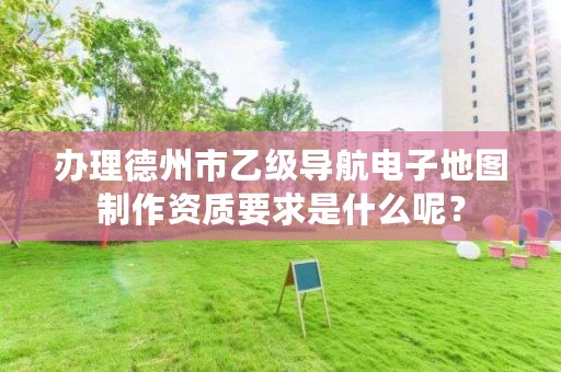 办理德州市乙级导航电子地图制作资质要求是什么呢?