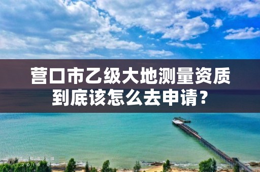 营口市乙级大地测量资质到底该怎么去申请？