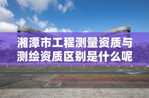 湘潭市工程测量资质与测绘资质区别是什么呢?