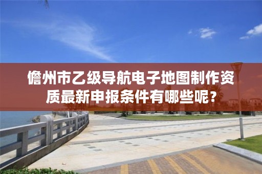 儋州市乙级导航电子地图制作资质最新申报条件有哪些呢?