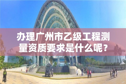 办理广州市乙级工程测量资质要求是什么呢？