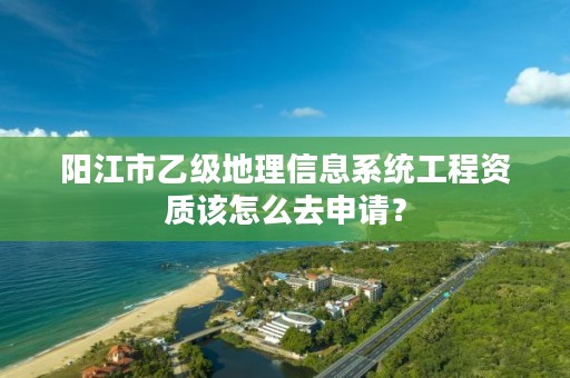 阳江市乙级地理信息系统工程资质该怎么去申请？