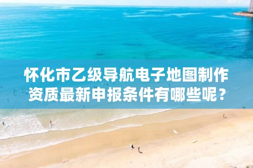 怀化市乙级导航电子地图制作资质最新申报条件有哪些呢?