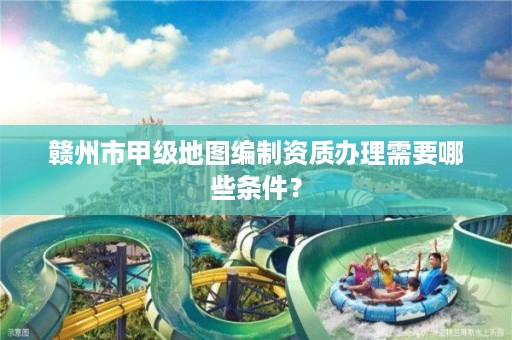 赣州市甲级地图编制资质办理需要哪些条件?