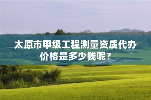 太原市甲级工程测量资质代办价格是多少钱呢?