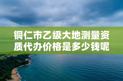 铜仁市乙级大地测量资质代办价格是多少钱呢?