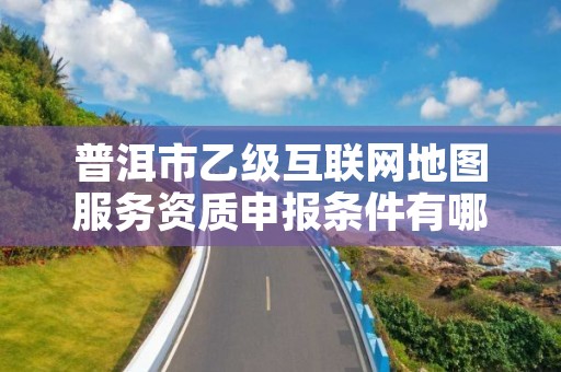 普洱市乙级互联网地图服务资质申报条件有哪些?建议收藏!