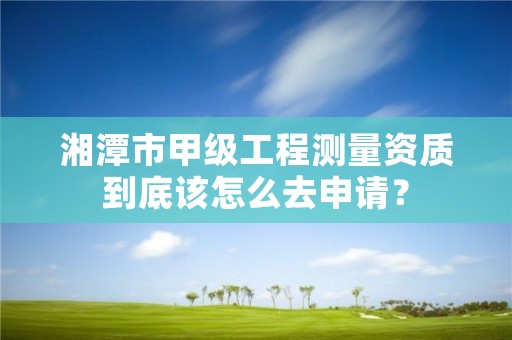 湘潭市甲级工程测量资质到底该怎么去申请?