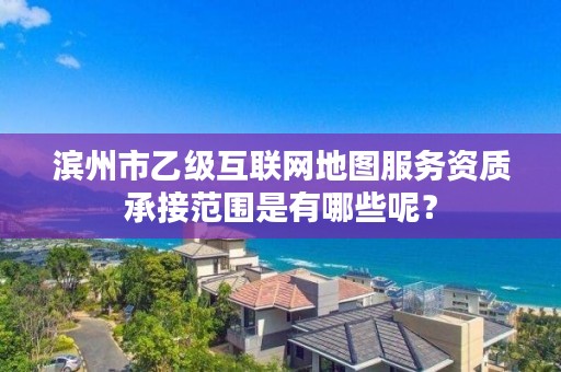 滨州市乙级互联网地图服务资质承接范围是有哪些呢?