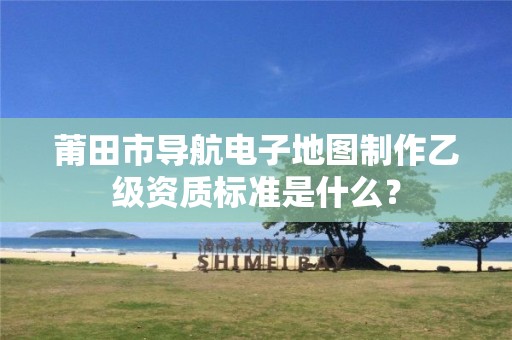 莆田市导航电子地图制作乙级资质标准是什么?