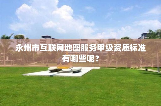 永州市互联网地图服务甲级资质标准有哪些呢?