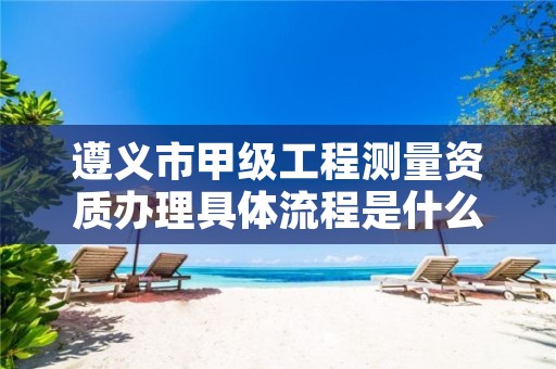 遵义市甲级工程测量资质办理具体流程是什么?