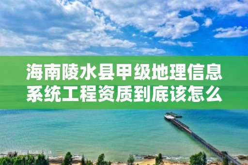 海南陵水县甲级地理信息系统工程资质到底该怎么去申请?