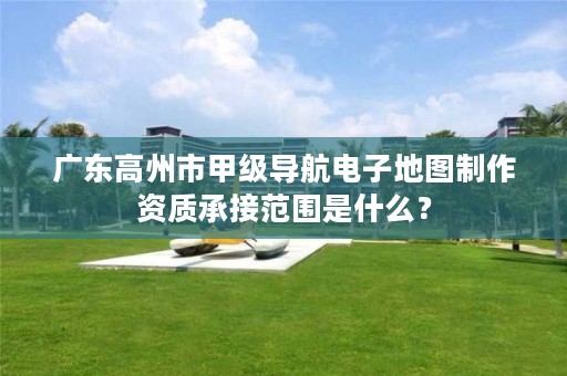 广东高州市甲级导航电子地图制作资质承接范围是什么？
