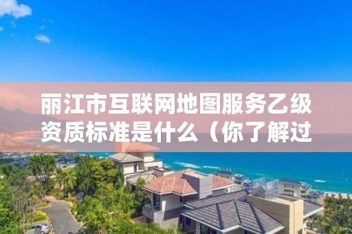丽江市互联网地图服务乙级资质标准是什么(你了解过吗)