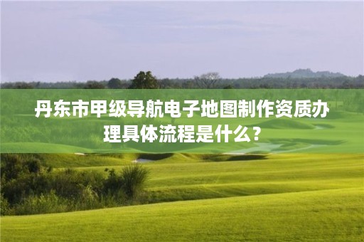 丹东市甲级导航电子地图制作资质办理具体流程是什么？